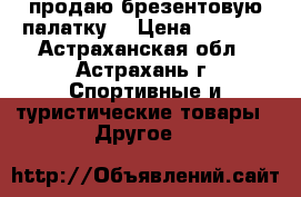 продаю брезентовую палатку  › Цена ­ 2 000 - Астраханская обл., Астрахань г. Спортивные и туристические товары » Другое   